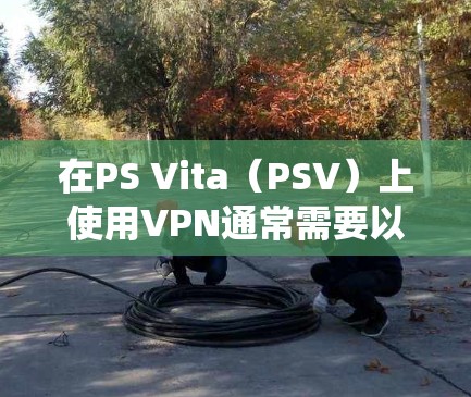 在PS Vita（PSV）上使用VPN通常需要以下步骤，但请注意，由于PSV的系统限制，直接安装VPN客户端可能较困难，需通过路由器或共享网络实现