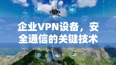 企业VPN设备，安全通信的关键技术与选型指南