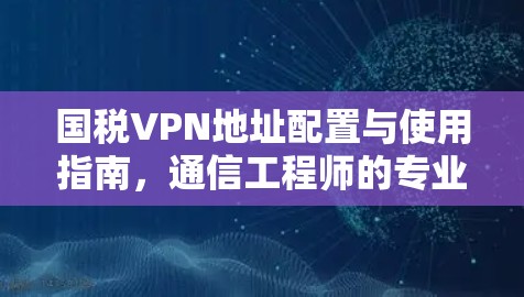 国税VPN地址配置与使用指南，通信工程师的专业解析