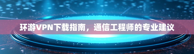 环游VPN下载指南，通信工程师的专业建议