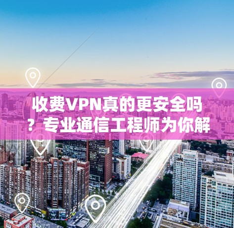 收费VPN真的更安全吗？专业通信工程师为你解析