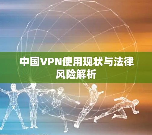 中国VPN使用现状与法律风险解析
