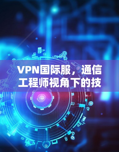 VPN国际服,通信工程师视角下的技术原理、应用场景与潜在风险