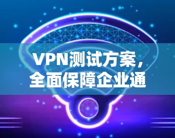 VPN测试方案,全面保障企业通信安全与性能