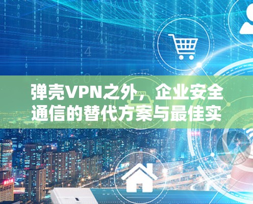 弹壳VPN之外,企业安全通信的替代方案与最佳实践 弹壳VPN之外,企业安全通信的替代方案与最佳实践
