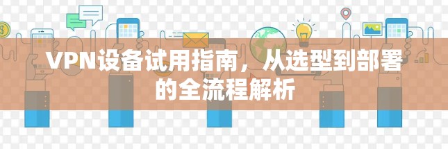 VPN设备试用指南，从选型到部署的全流程解析