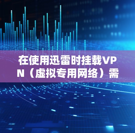 在使用迅雷时挂载VPN(虚拟专用网络)需要注意以下几点,以确保合法合规并优化下载体验