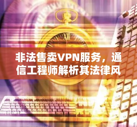 非法售卖VPN服务,通信工程师解析其法律风险与技术隐患